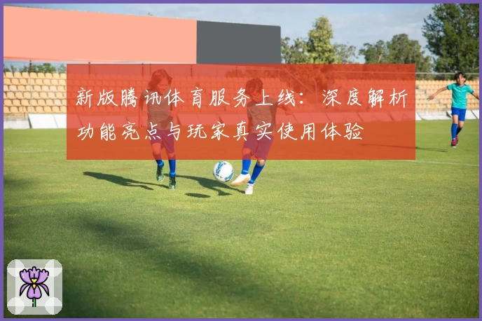 新版腾讯体育服务上线：深度解析功能亮点与玩家真实使用体验