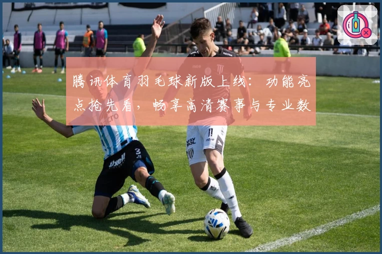腾讯体育羽毛球新版上线：功能亮点抢先看，畅享高清赛事与专业数据分析
