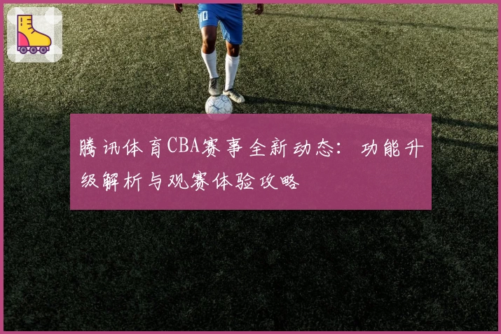腾讯体育CBA赛事全新动态：功能升级解析与观赛体验攻略
