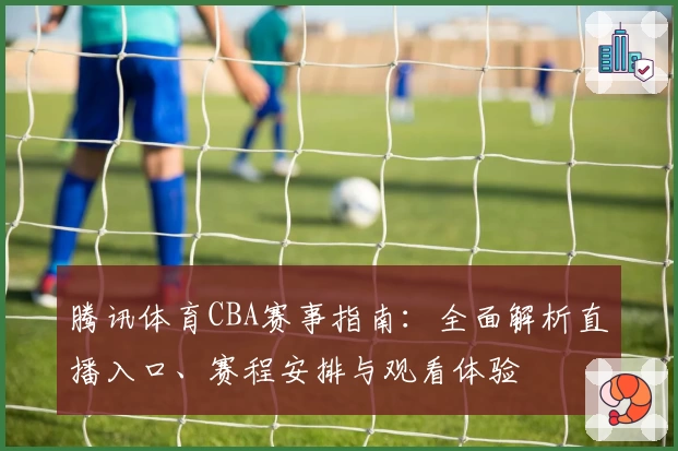 腾讯体育CBA赛事指南：全面解析直播入口、赛程安排与观看体验