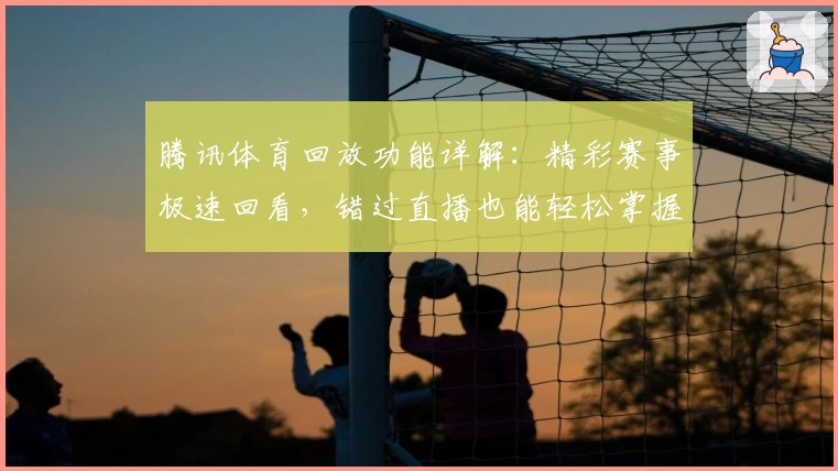 腾讯体育回放功能详解：精彩赛事极速回看，错过直播也能轻松掌握赛场瞬间