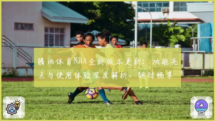 腾讯体育NBA全新版本更新：功能亮点与使用体验深度解析，随时畅享高清赛事