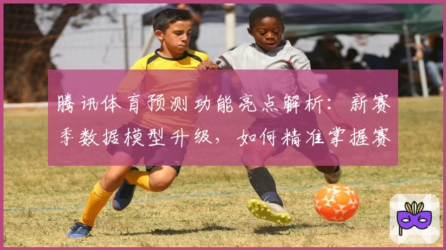 腾讯体育预测功能亮点解析：新赛季数据模型升级，如何精准掌握赛事动态