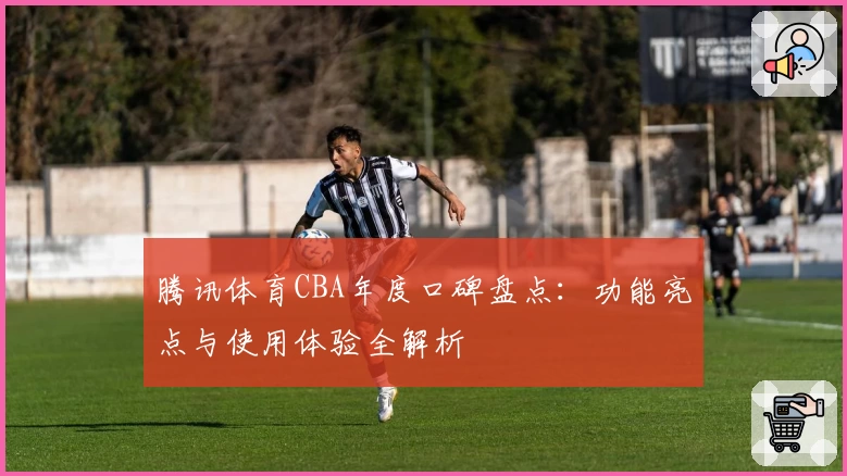 腾讯体育CBA年度口碑盘点：功能亮点与使用体验全解析