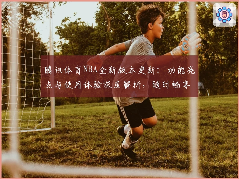 腾讯体育NBA全新版本更新：功能亮点与使用体验深度解析，随时畅享高清赛事