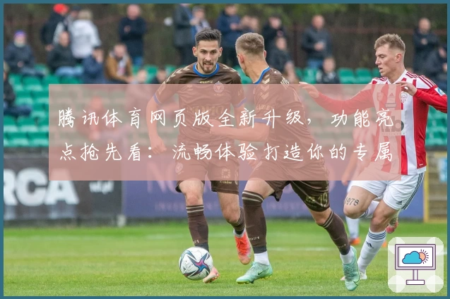 腾讯体育网页版全新升级，功能亮点抢先看：流畅体验打造你的专属观赛空间