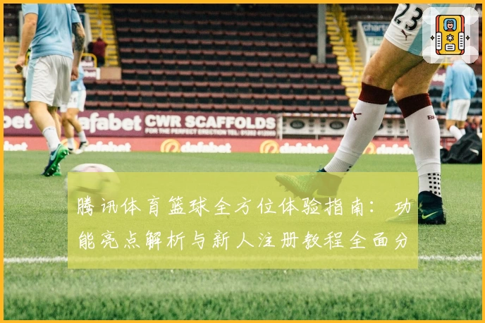 腾讯体育篮球全方位体验指南：功能亮点解析与新人注册教程全面分享