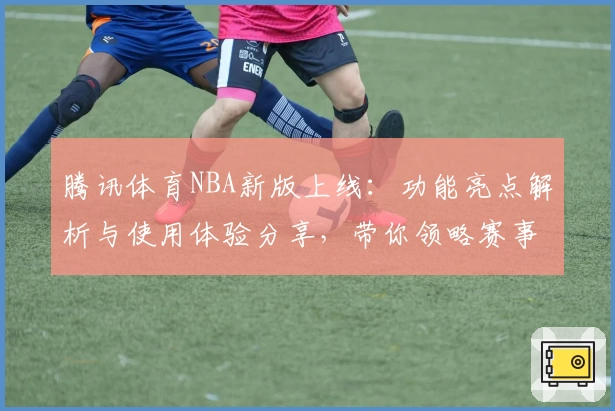 腾讯体育NBA新版上线：功能亮点解析与使用体验分享，带你领略赛事魅力