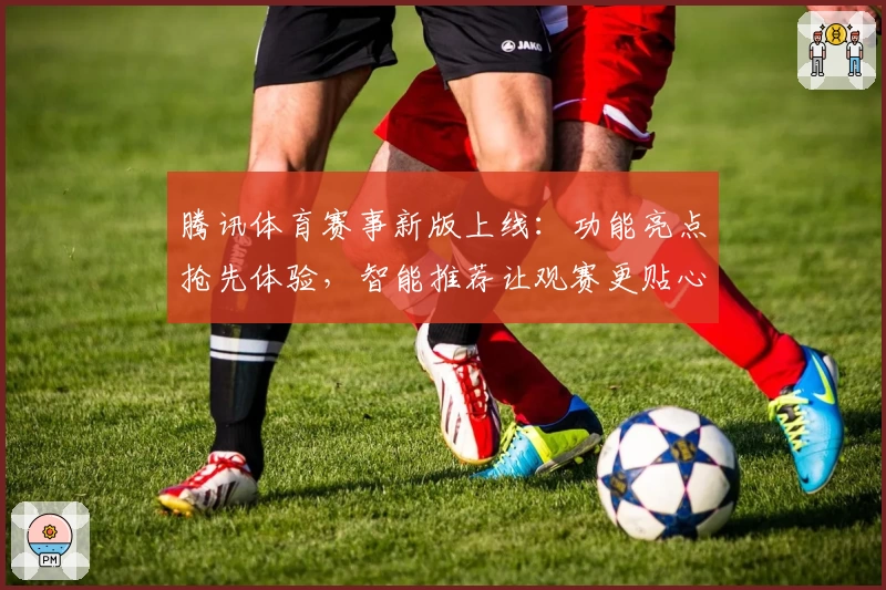 腾讯体育赛事新版上线：功能亮点抢先体验，智能推荐让观赛更贴心