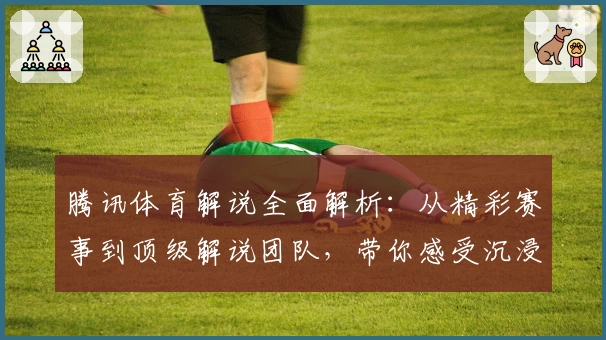 腾讯体育解说全面解析：从精彩赛事到顶级解说团队，带你感受沉浸式观赛体验