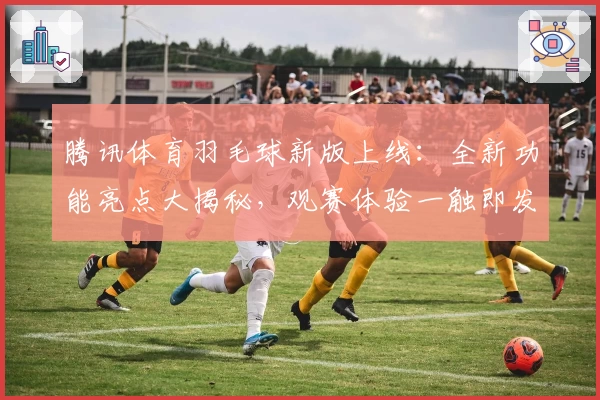 腾讯体育羽毛球新版上线:全新功能亮点大揭秘,观赛体验一触即发