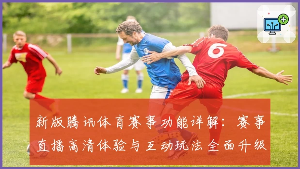 新版腾讯体育赛事功能详解：赛事直播高清体验与互动玩法全面升级