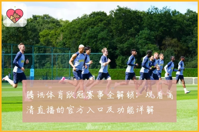 腾讯体育欧冠赛事全解锁：观看高清直播的官方入口及功能详解