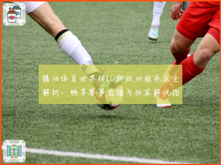 腾讯体育世界杯：新版功能亮点全解析，畅享赛事直播与独家解说指导