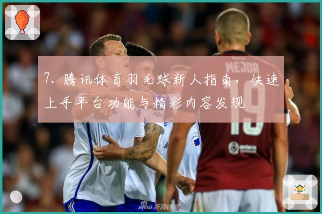 7. 腾讯体育羽毛球新人指南，快速上手平台功能与精彩内容发现